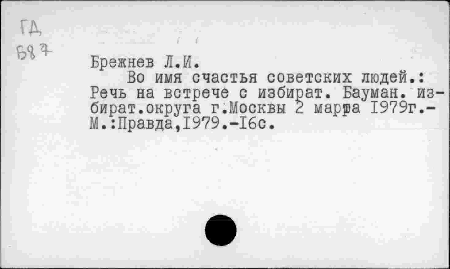 ﻿ГД,
Брежнев Л.И.
Во имя счастья советских людей.: Речь на встрече с избират. Бауман, из-бират.округа г.Москвы 2 марта 1979г,-М. ‘.Правда, 1979.-16с.